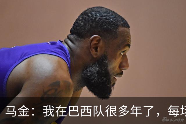 马金：我在巴西队很多年了，每场我都会当作第一场和最后一场